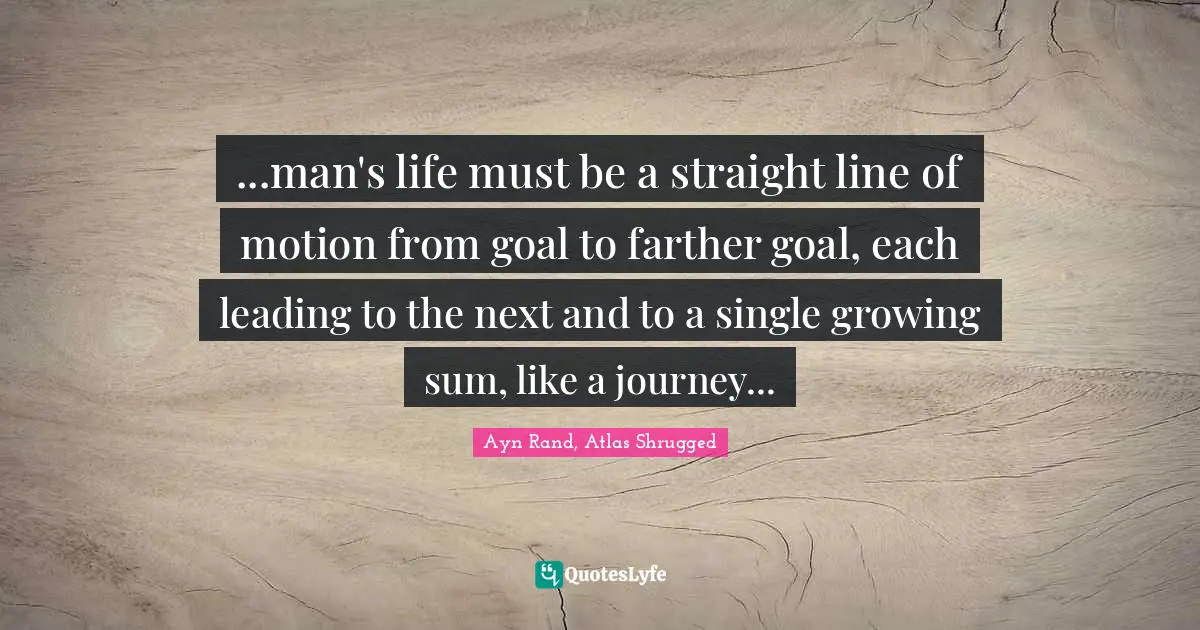 Ayn Rand, Atlas Shrugged Quotes: "...man's life must be a straight line of motion from goal to farther goal, each leading to the next and to a single growing sum, like a journey..."