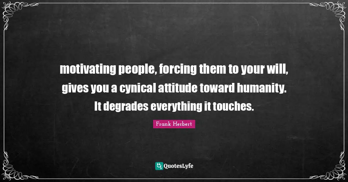 motivating people, forcing them to your will, gives you a cynical attitude toward humanity. It degrades everything it touches.