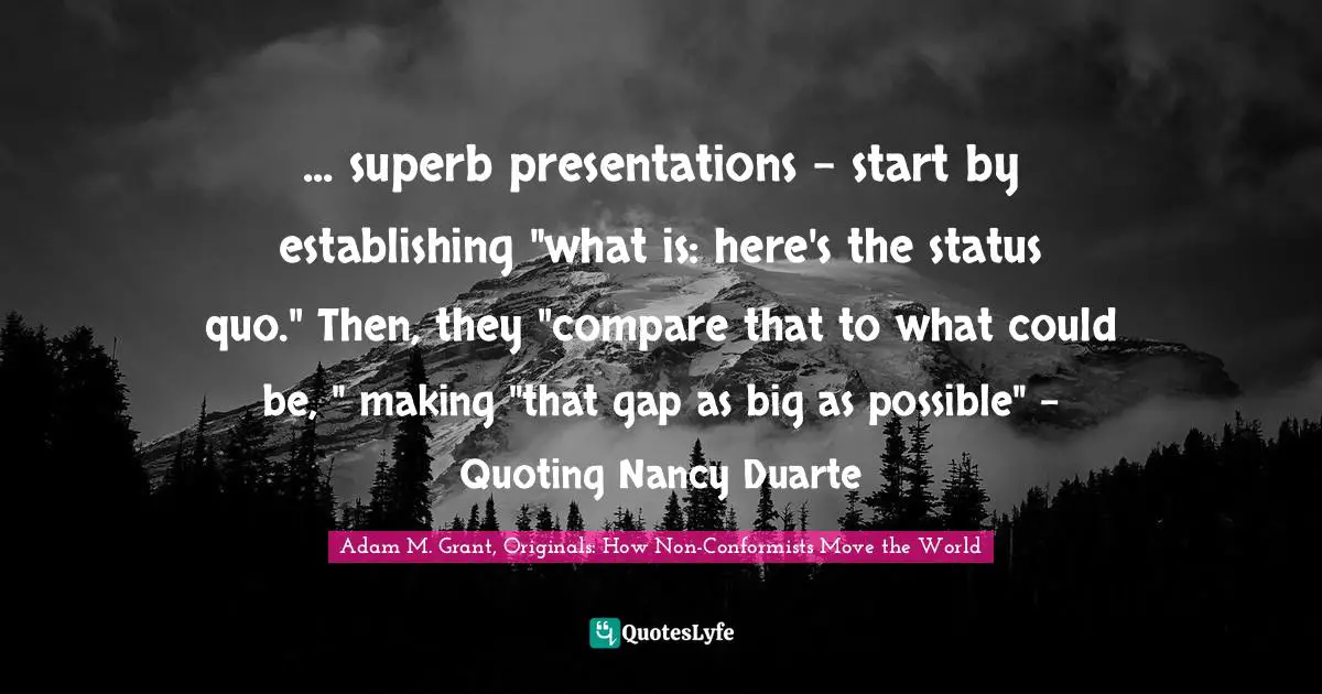 ... superb presentations - start by establishing "what is: here's the status quo." Then, they "compare that to what could be, " making "that gap as big as possible" - Quoting Nancy Duarte
