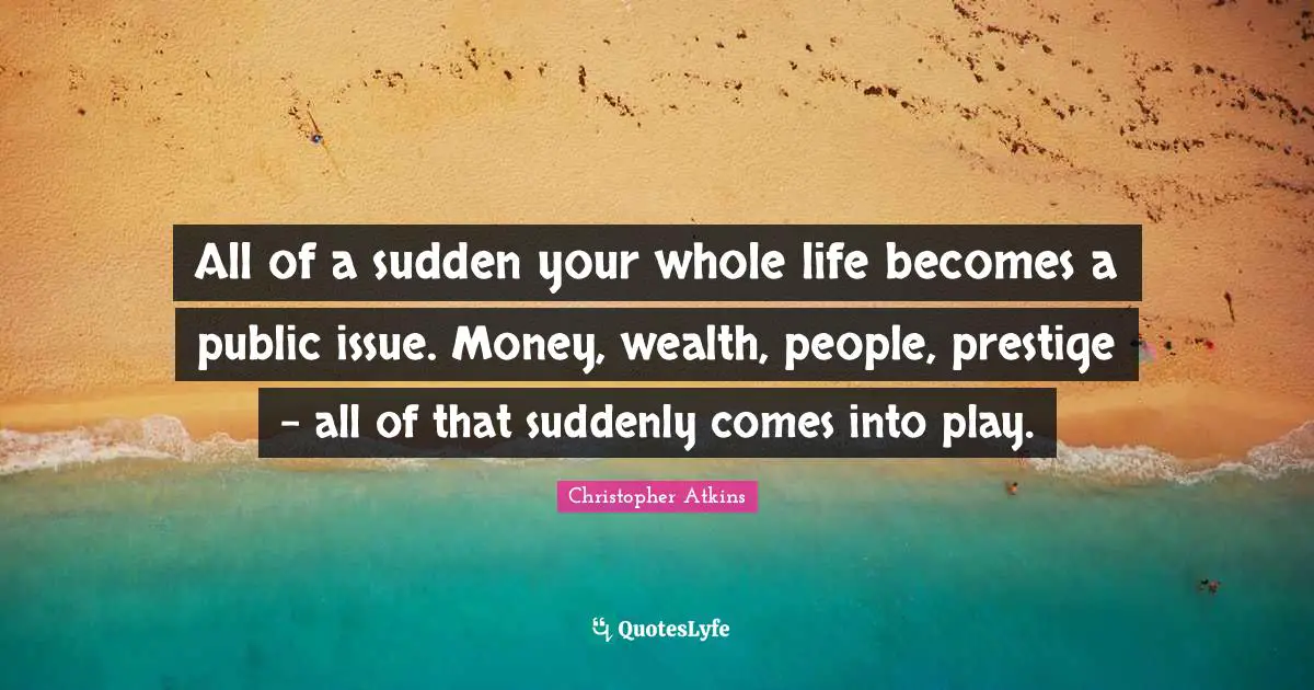 All of a sudden your whole life becomes a public issue. Money, wealth, people, prestige - all of that suddenly comes into play.