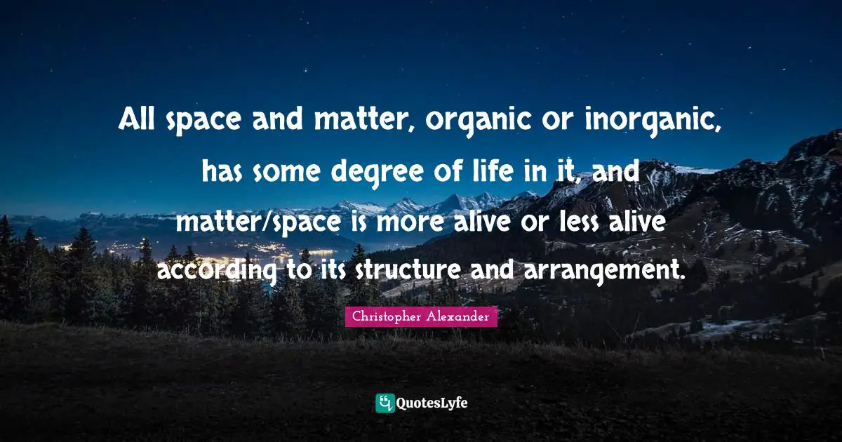Christopher Alexander Quotes: "All space and matter, organic or inorganic, has some degree of life in it, and matter/space is more alive or less alive according to its structure and arrangement."