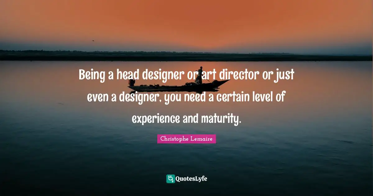 Being a head designer or art director or just even a designer, you need a certain level of experience and maturity.
