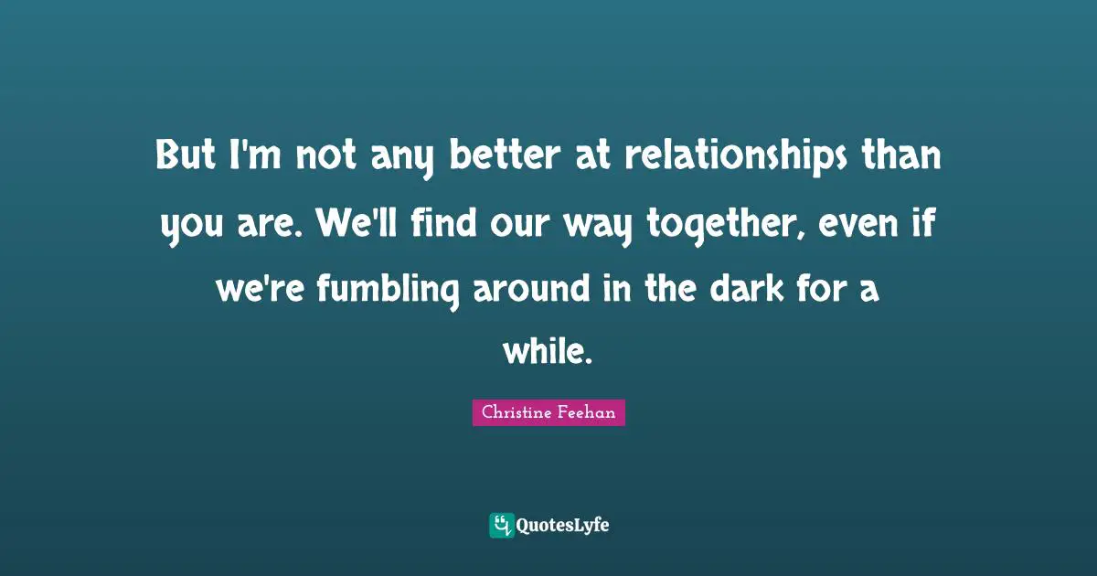 But I'm not any better at relationships than you are. We'll find our way together, even if we're fumbling around in the dark for a while.