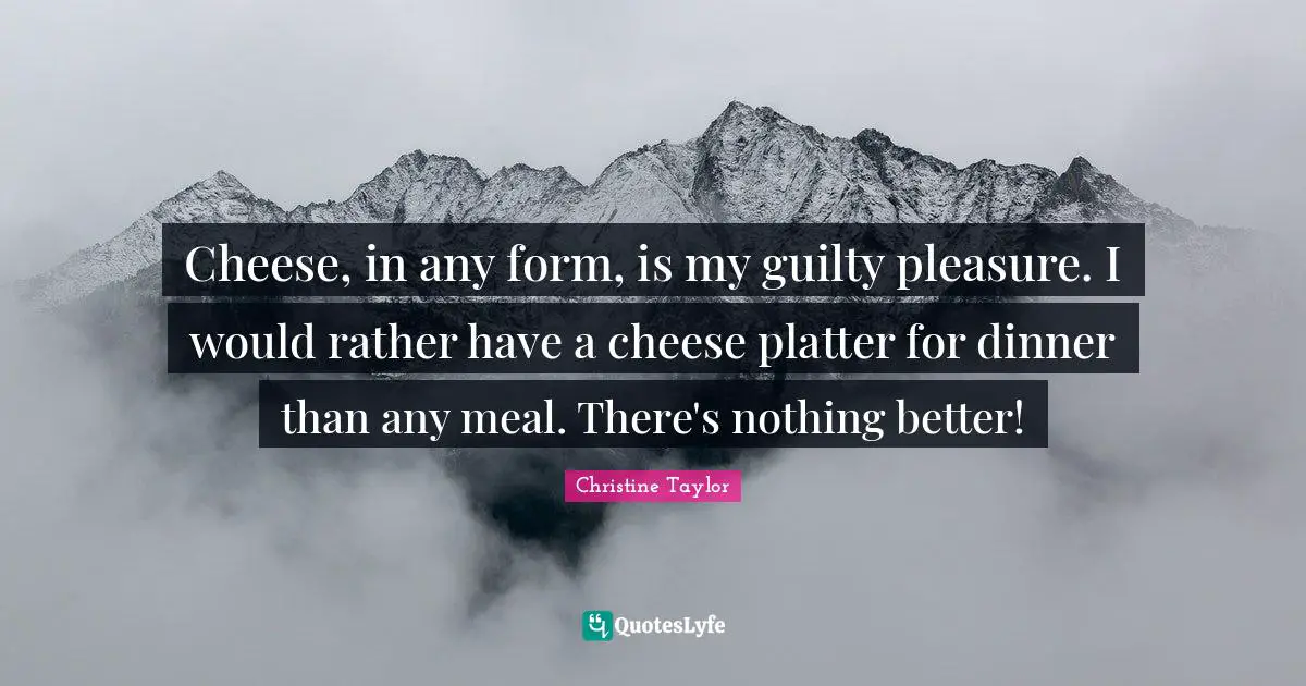 Cheese, in any form, is my guilty pleasure. I would rather have a cheese platter for dinner than any meal. There's nothing better!