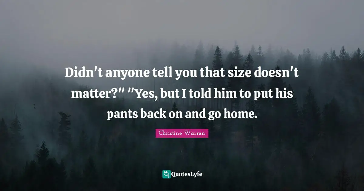 Didn't anyone tell you that size doesn't matter?" "Yes, but I told him to put his pants back on and go home.