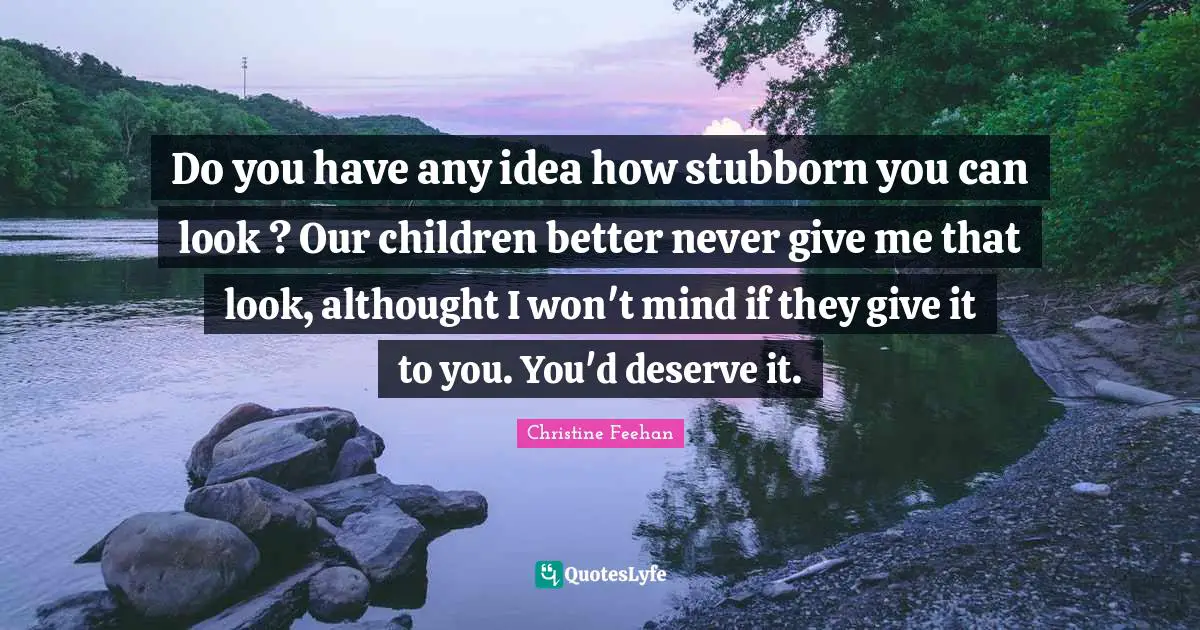Do you have any idea how stubborn you can look ? Our children better never give me that look, althought I won't mind if they give it to you. You'd deserve it.