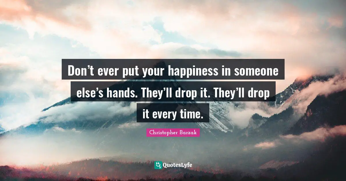 Don’t ever put your happiness in someone else’s hands. They’ll drop it. They’ll drop it every time.