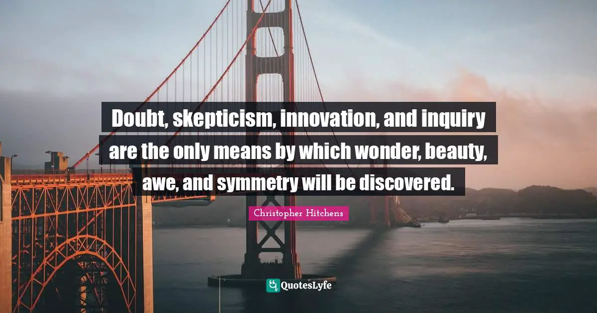Doubt, skepticism, innovation, and inquiry are the only means by which wonder, beauty, awe, and symmetry will be discovered.