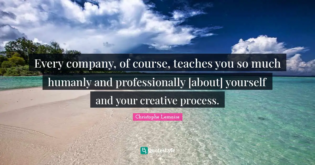 Every company, of course, teaches you so much humanly and professionally [about] yourself and your creative process.