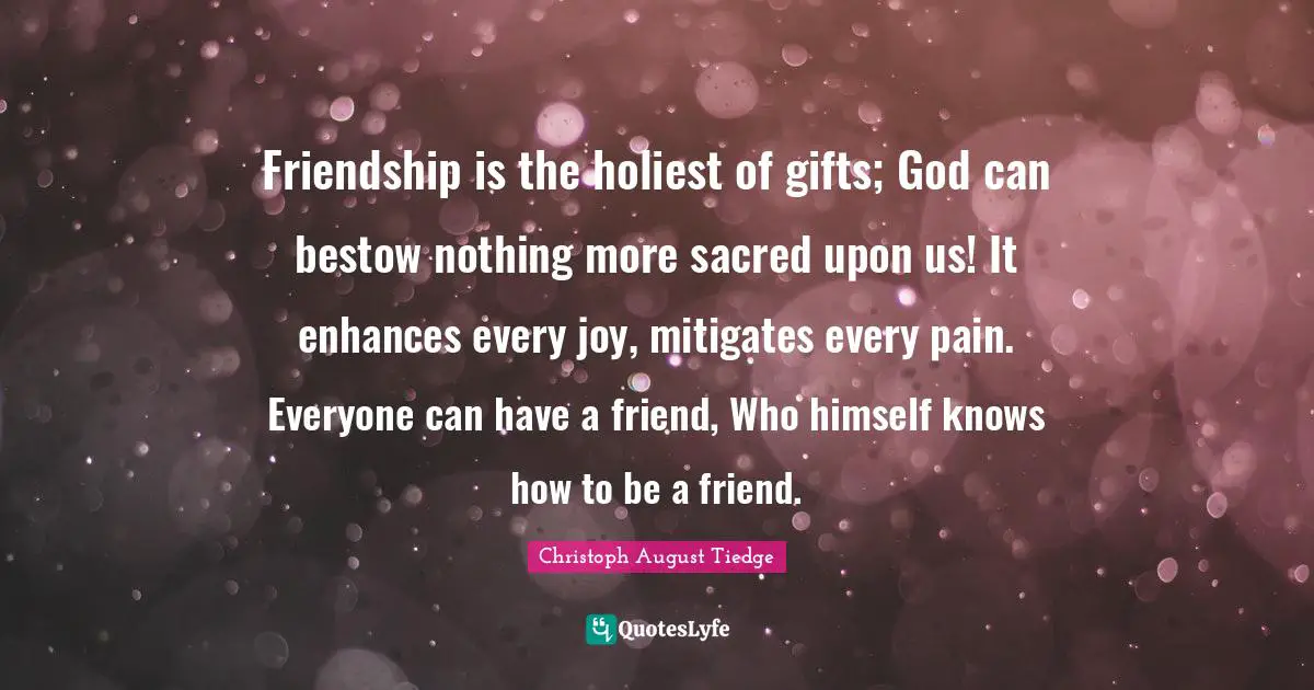 Friendship is the holiest of gifts; God can bestow nothing more sacred upon us! It enhances every joy, mitigates every pain. Everyone can have a friend, Who himself knows how to be a friend.