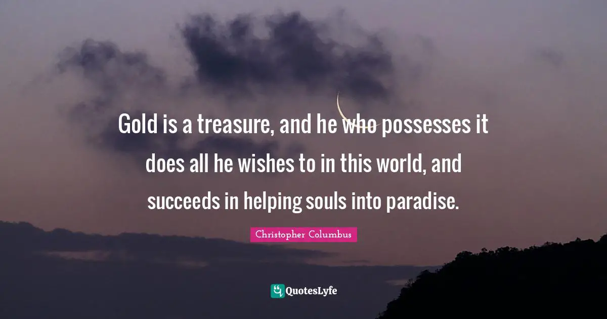 Gold is a treasure, and he who possesses it does all he wishes to in this world, and succeeds in helping souls into paradise.