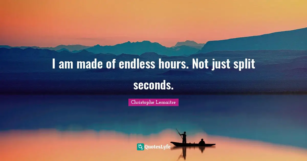 I am made of endless hours. Not just split seconds.