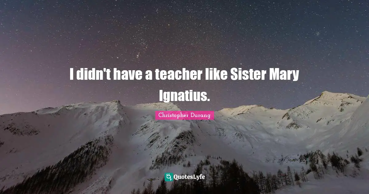 I didn't have a teacher like Sister Mary Ignatius.
