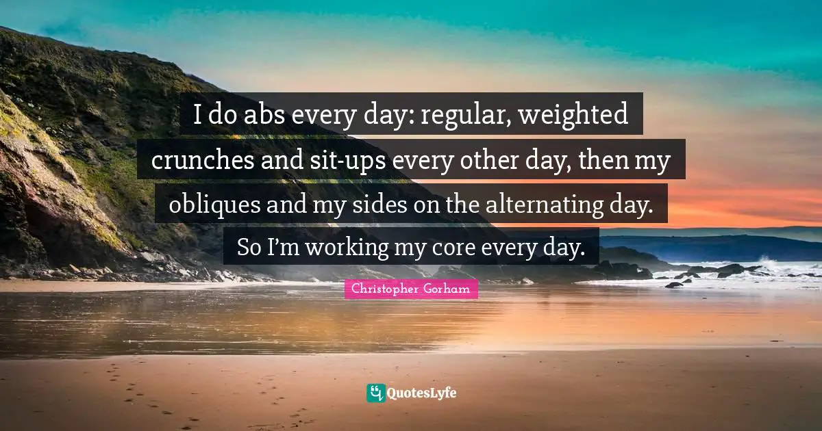 I do abs every day: regular, weighted crunches and sit-ups every other day, then my obliques and my sides on the alternating day. So I’m working my core every day.