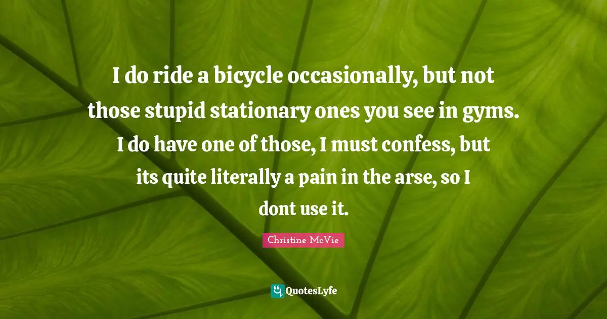 I do ride a bicycle occasionally, but not those stupid stationary ones you see in gyms. I do have one of those, I must confess, but its quite literally a pain in the arse, so I dont use it.