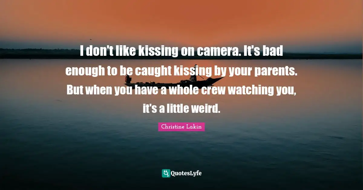 I don't like kissing on camera. It's bad enough to be caught kissing by your parents. But when you have a whole crew watching you, it's a little weird.