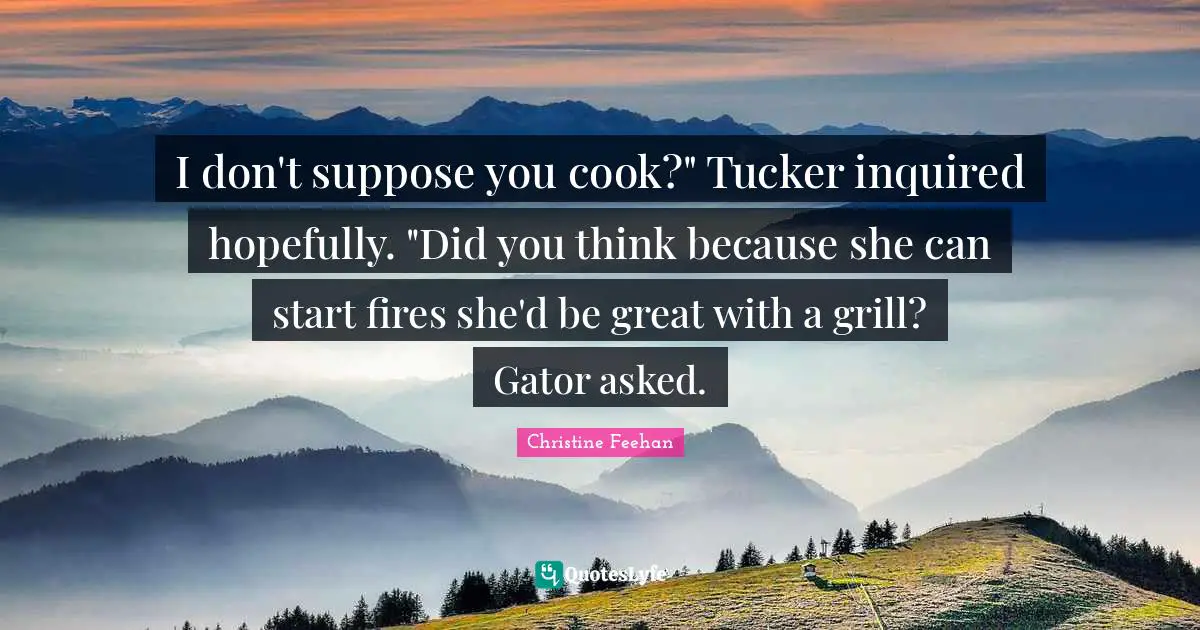 I don't suppose you cook?" Tucker inquired hopefully. "Did you think because she can start fires she'd be great with a grill? Gator asked.