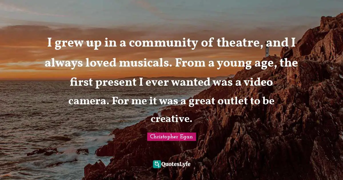 I grew up in a community of theatre, and I always loved musicals. From a young age, the first present I ever wanted was a video camera. For me it was a great outlet to be creative.