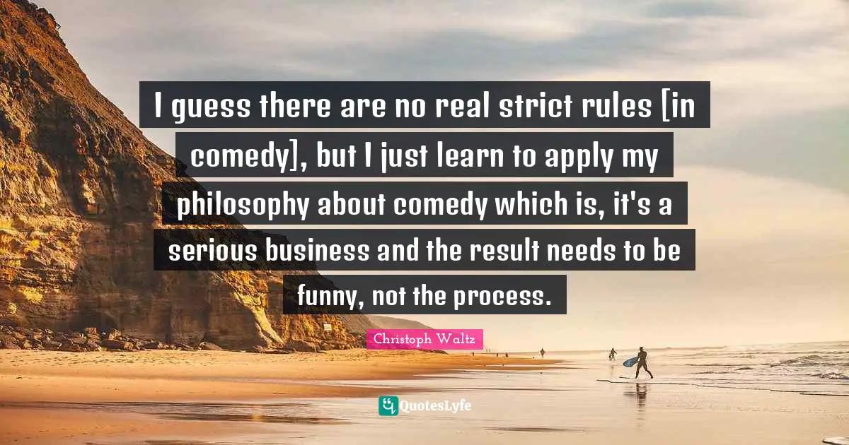 I guess there are no real strict rules [in comedy], but I just learn to apply my philosophy about comedy which is, it's a serious business and the result needs to be funny, not the process.