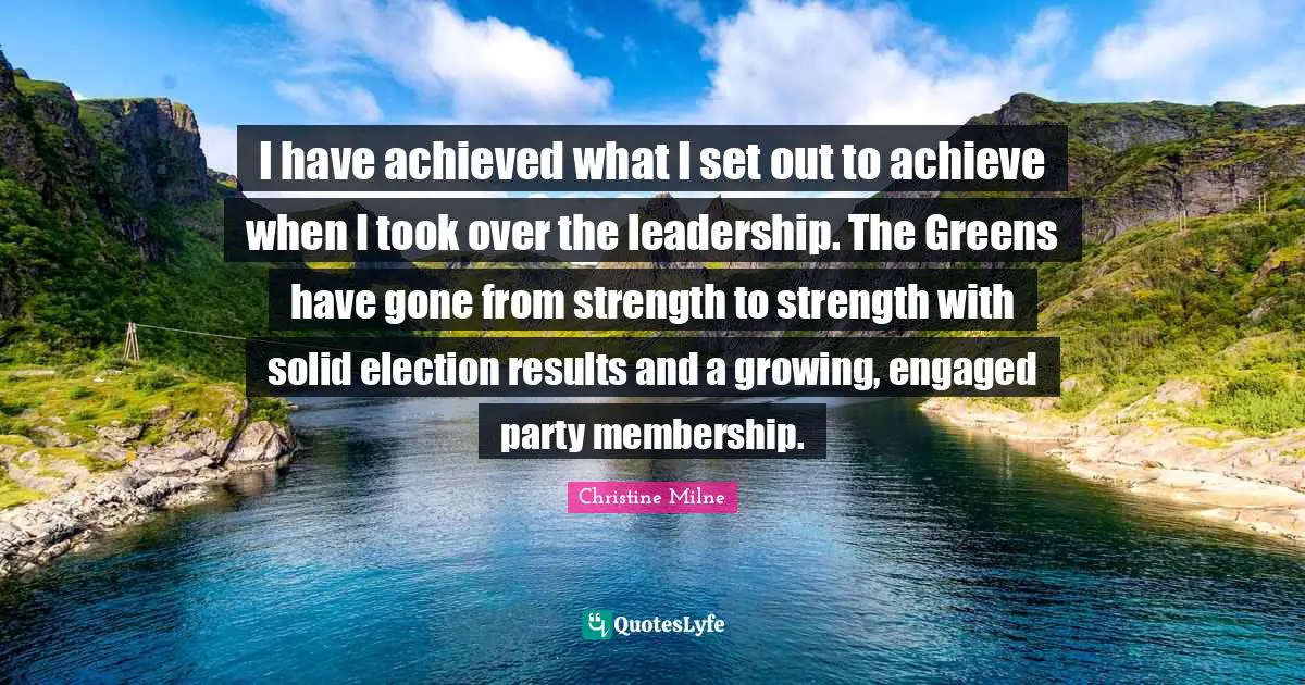 I have achieved what I set out to achieve when I took over the leadership. The Greens have gone from strength to strength with solid election results and a growing, engaged party membership.
