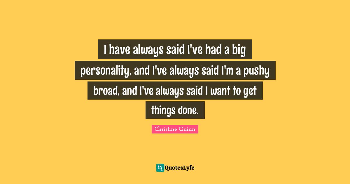 I have always said I've had a big personality, and I've always said I'm a pushy broad, and I've always said I want to get things done.