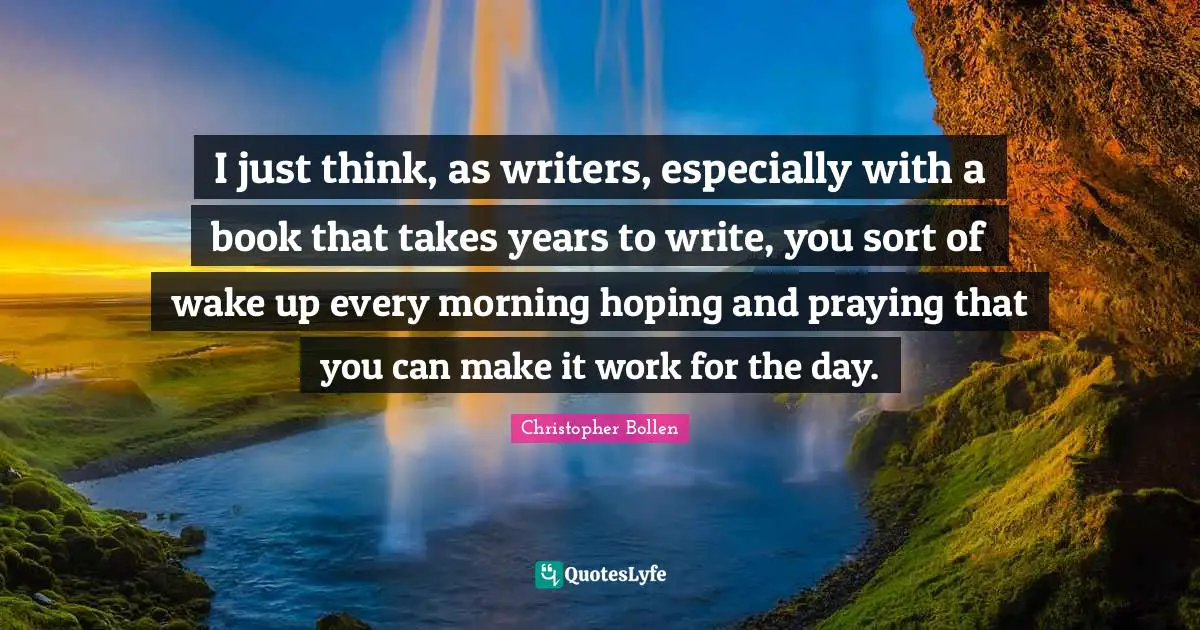 I just think, as writers, especially with a book that takes years to write, you sort of wake up every morning hoping and praying that you can make it work for the day.