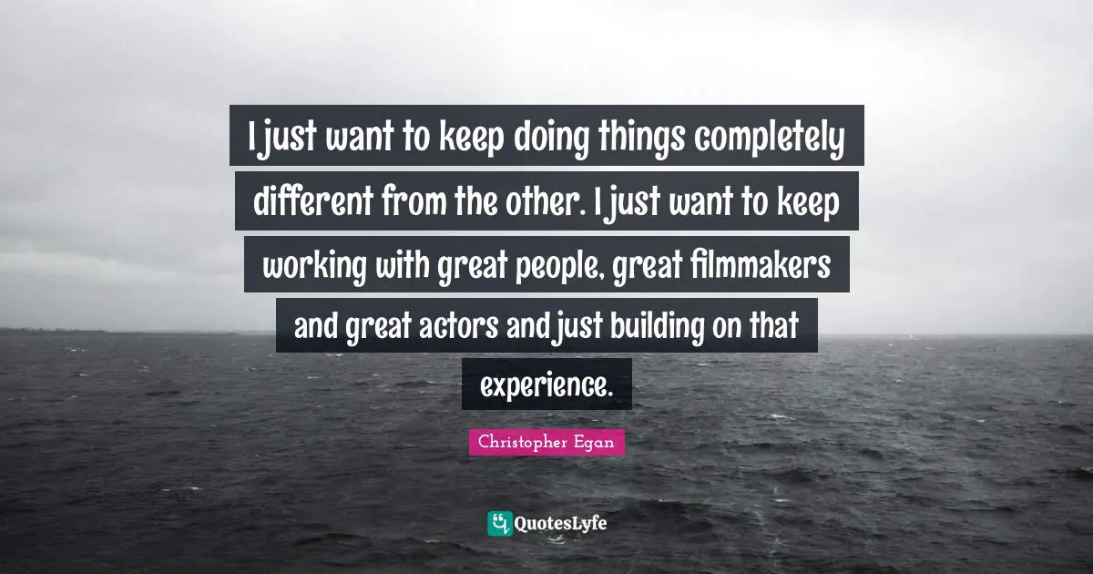 I just want to keep doing things completely different from the other. I just want to keep working with great people, great filmmakers and great actors and just building on that experience.
