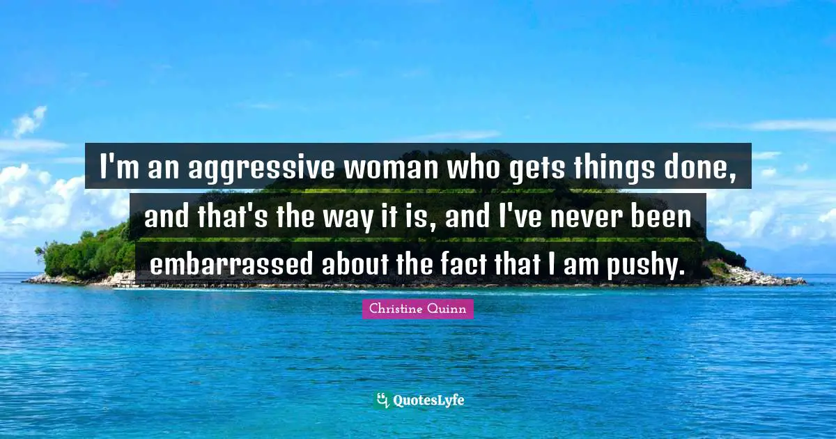 I'm an aggressive woman who gets things done, and that's the way it is, and I've never been embarrassed about the fact that I am pushy.