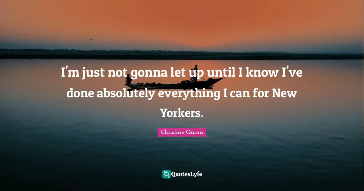 I'm just not gonna let up until I know I've done absolutely everything I can for New Yorkers.