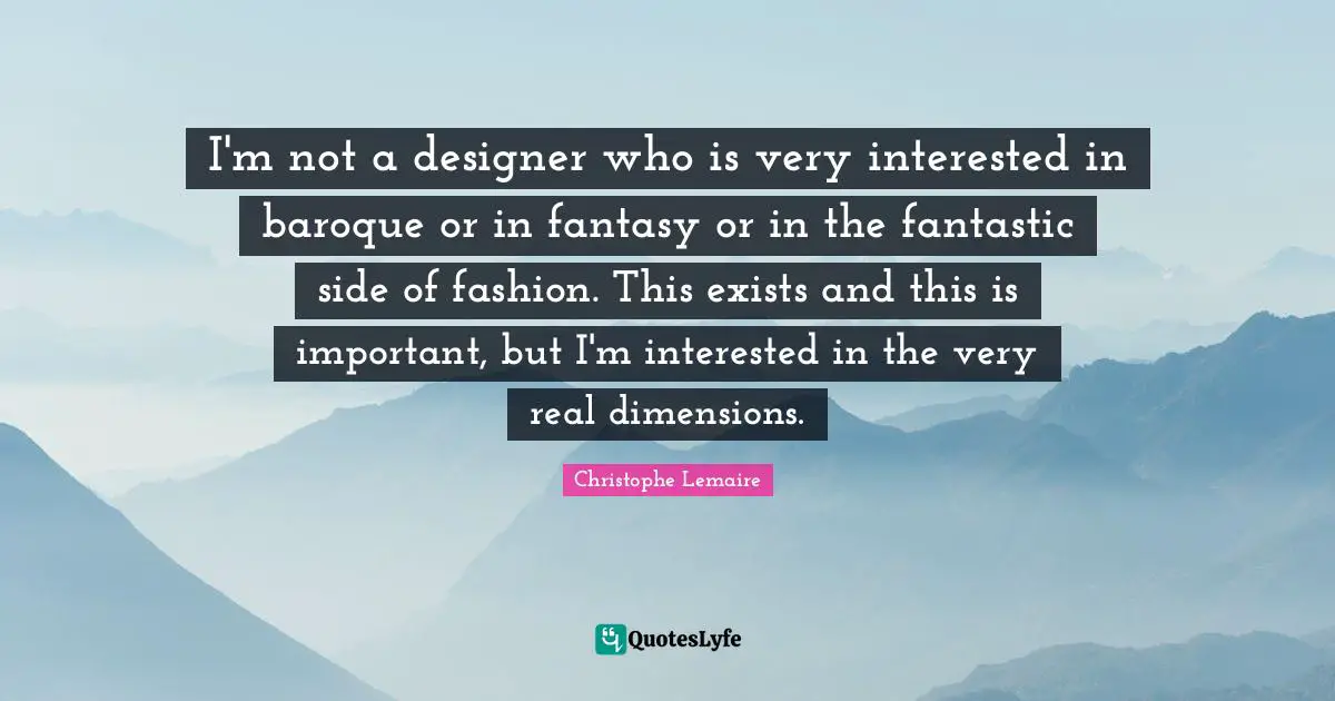 I'm not a designer who is very interested in baroque or in fantasy or in the fantastic side of fashion. This exists and this is important, but I'm interested in the very real dimensions.