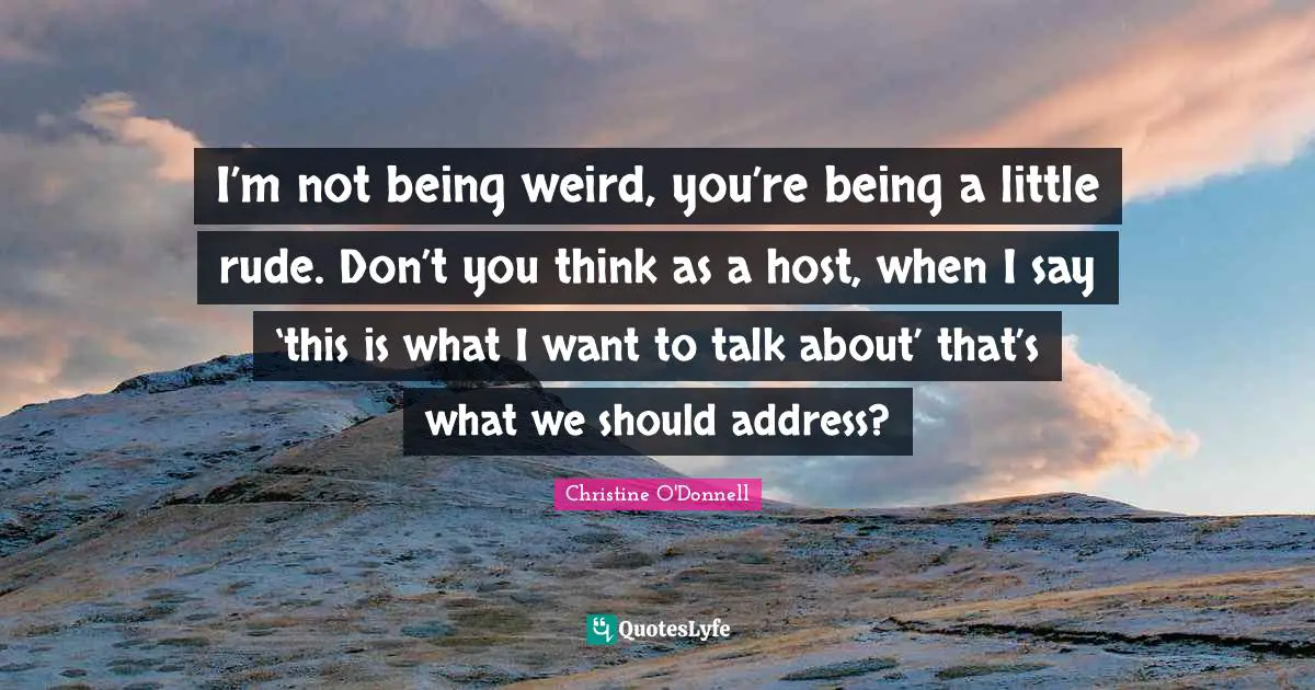 I’m not being weird, you’re being a little rude. Don’t you think as a host, when I say ‘this is what I want to talk about’ that’s what we should address?