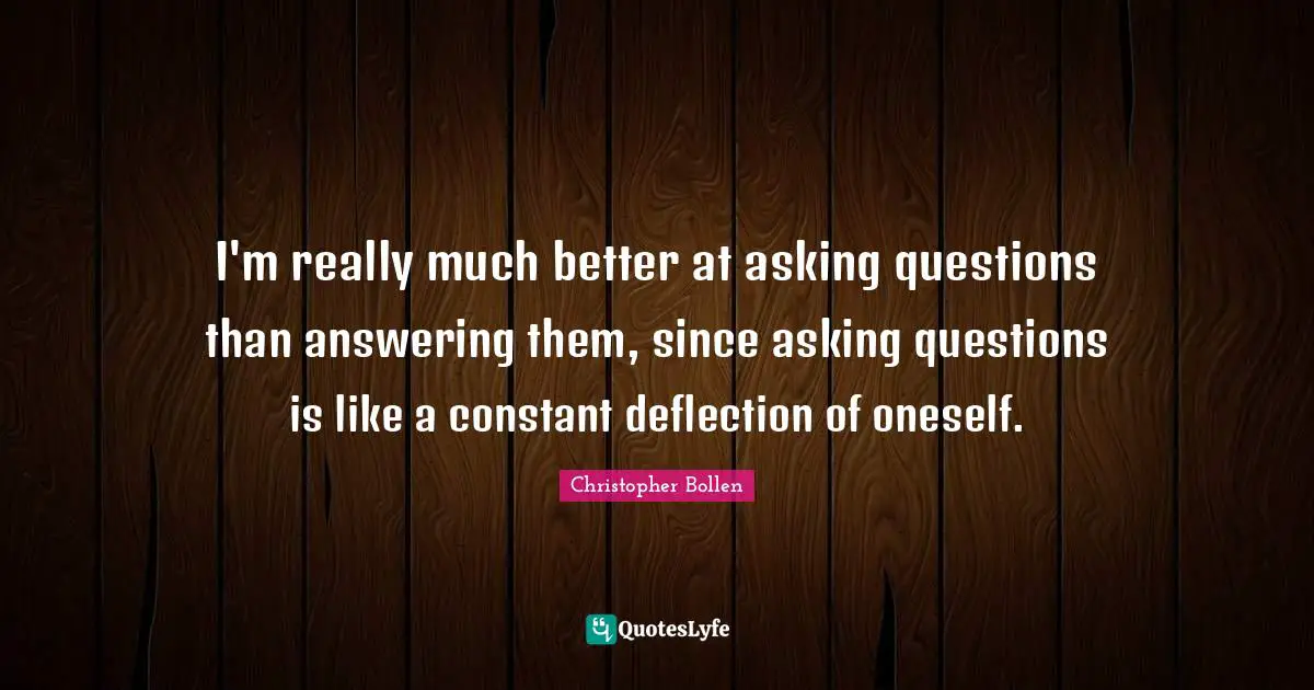 I'm really much better at asking questions than answering them, since asking questions is like a constant deflection of oneself.