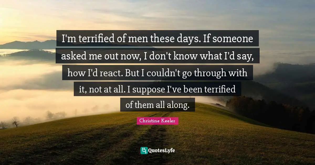 Terrified Quotes: "I'm terrified of men these days. If someone asked me out now, I don't know what I'd say, how I'd react. But I couldn't go through with it, not at all. I suppose I've been terrified of them all along."
