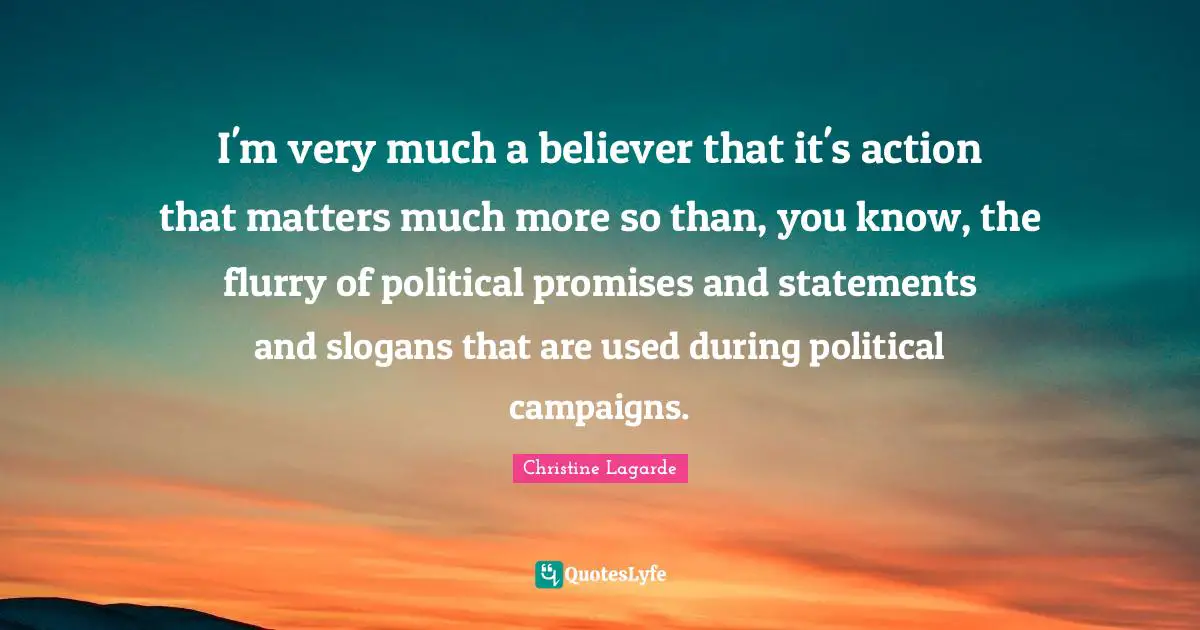 I'm very much a believer that it's action that matters much more so than, you know, the flurry of political promises and statements and slogans that are used during political campaigns.