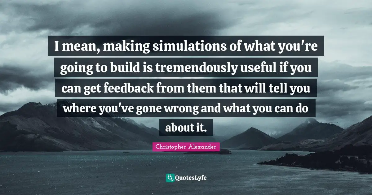 Christopher Alexander Quotes: "I mean, making simulations of what you're going to build is tremendously useful if you can get feedback from them that will tell you where you've gone wrong and what you can do about it."
