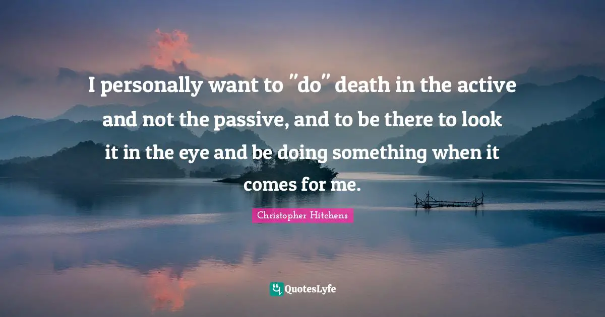 I personally want to "do" death in the active and not the passive, and to be there to look it in the eye and be doing something when it comes for me.