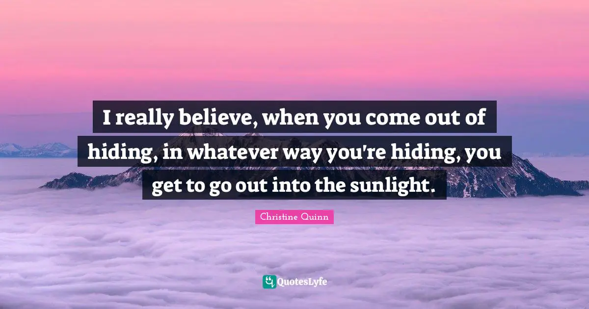 I really believe, when you come out of hiding, in whatever way you're hiding, you get to go out into the sunlight.