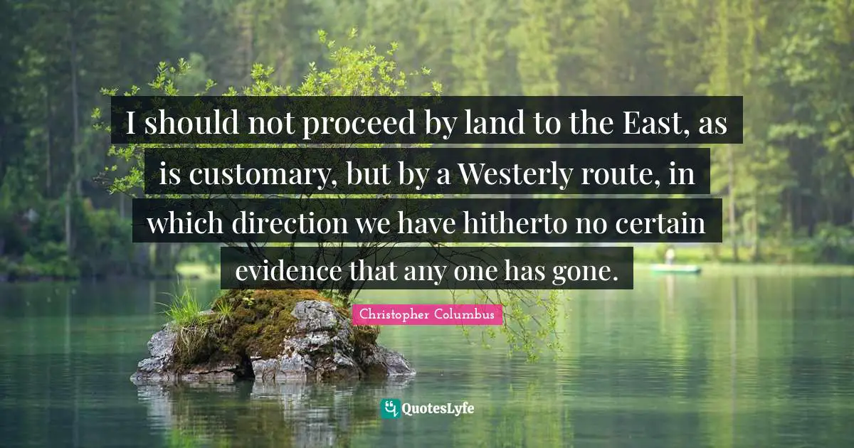 Christopher Columbus Quotes: I should not proceed by land to the East, as is customary, but by a Westerly route, in which direction we have hitherto no certain evidence that any one has gone.