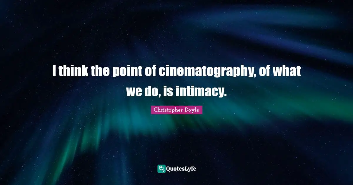 I think the point of cinematography, of what we do, is intimacy.