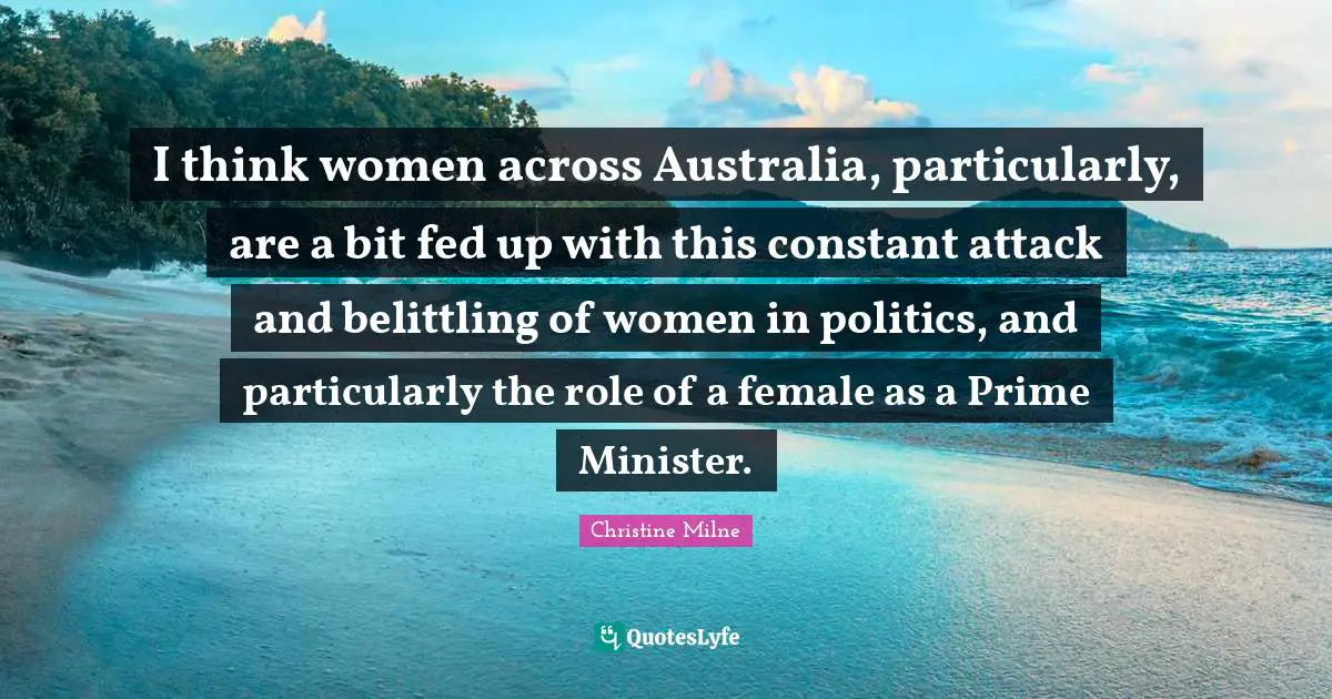 I think women across Australia, particularly, are a bit fed up with this constant attack and belittling of women in politics, and particularly the role of a female as a Prime Minister.