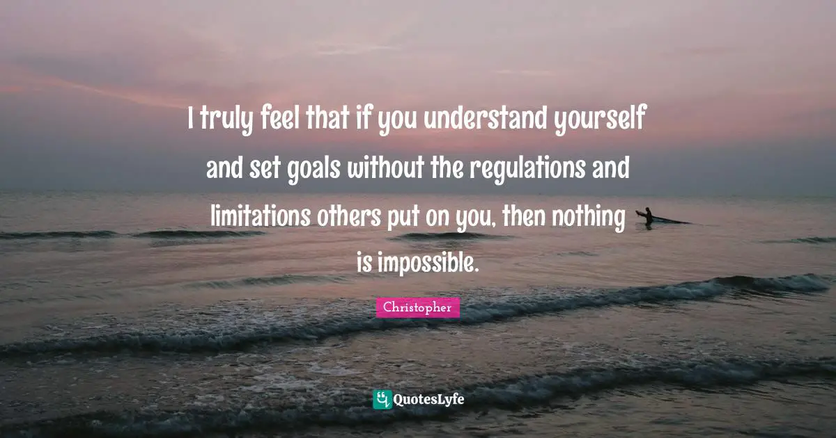 Regulation Quotes: "I truly feel that if you understand yourself and set goals without the regulations and limitations others put on you, then nothing is impossible."