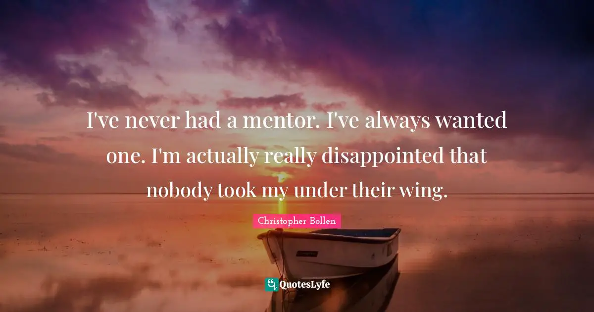 I've never had a mentor. I've always wanted one. I'm actually really disappointed that nobody took my under their wing.