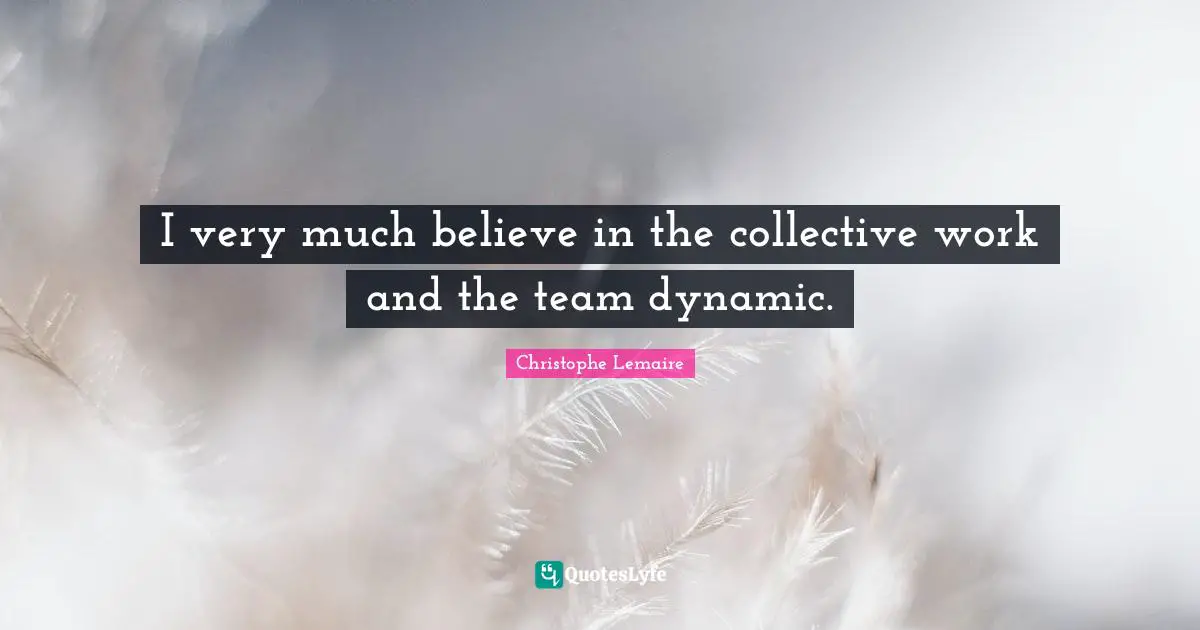I very much believe in the collective work and the team dynamic.