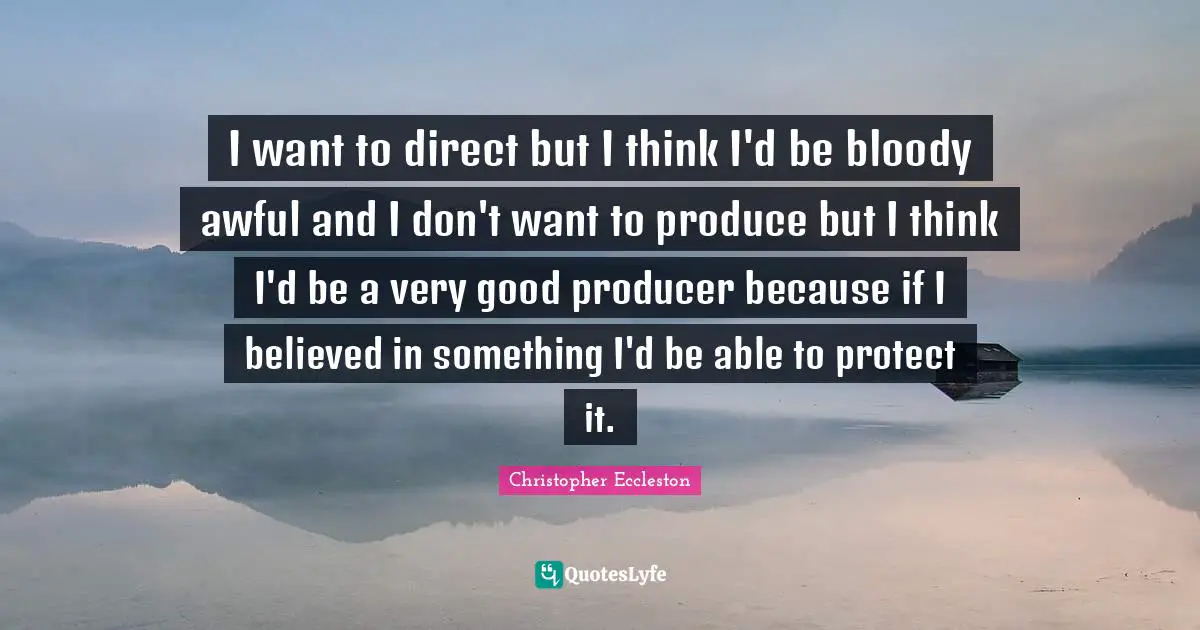 I want to direct but I think I'd be bloody awful and I don't want to produce but I think I'd be a very good producer because if I believed in something I'd be able to protect it.