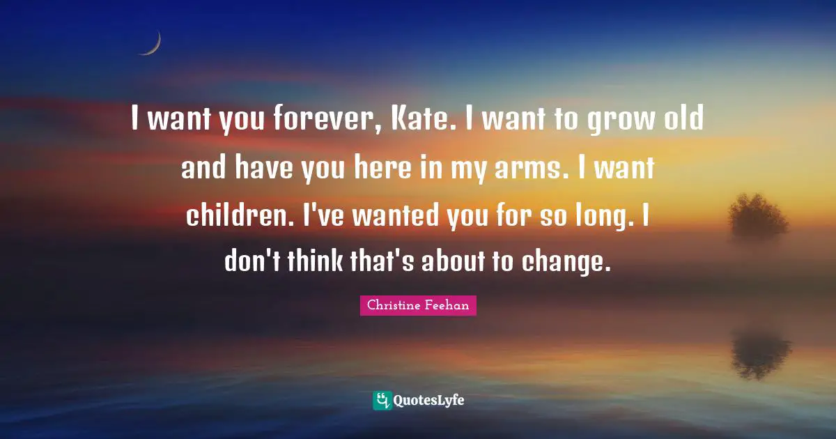 I want you forever, Kate. I want to grow old and have you here in my arms. I want children. I've wanted you for so long. I don't think that's about to change.