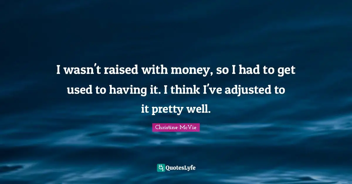 I wasn't raised with money, so I had to get used to having it. I think I've adjusted to it pretty well.
