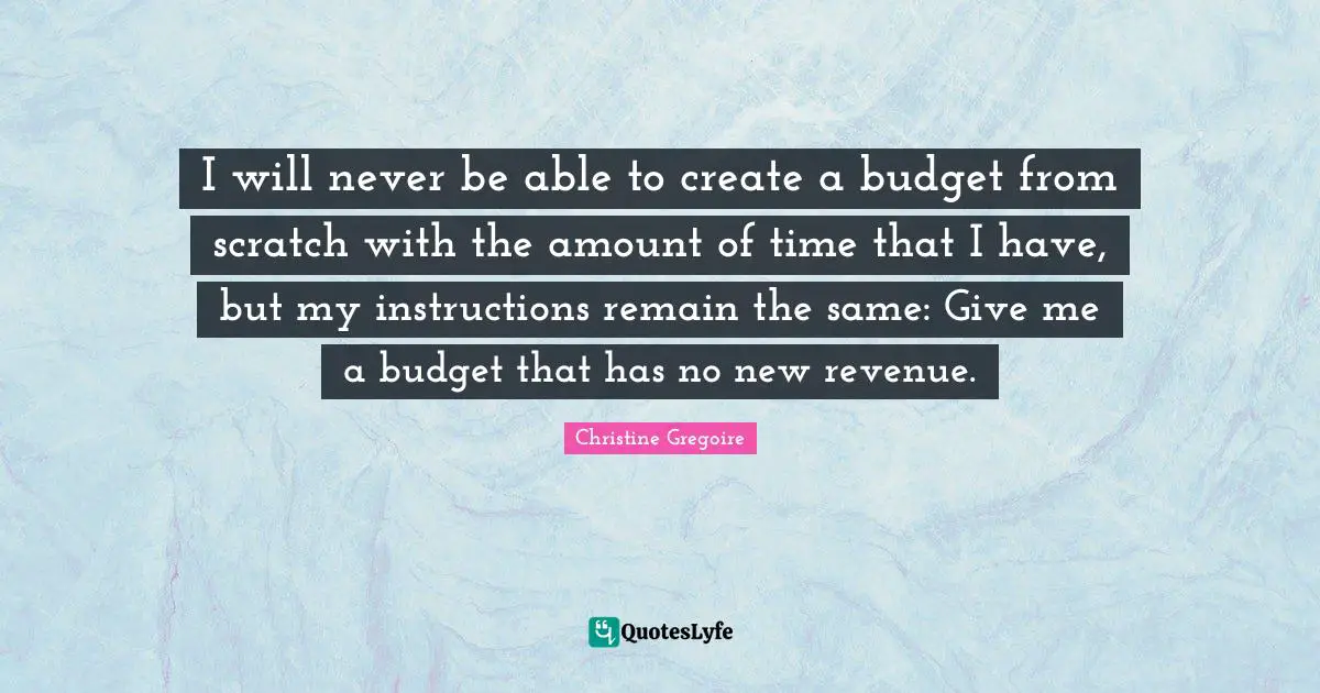 Gregoire Quotes: "I will never be able to create a budget from scratch with the amount of time that I have, but my instructions remain the same: Give me a budget that has no new revenue."