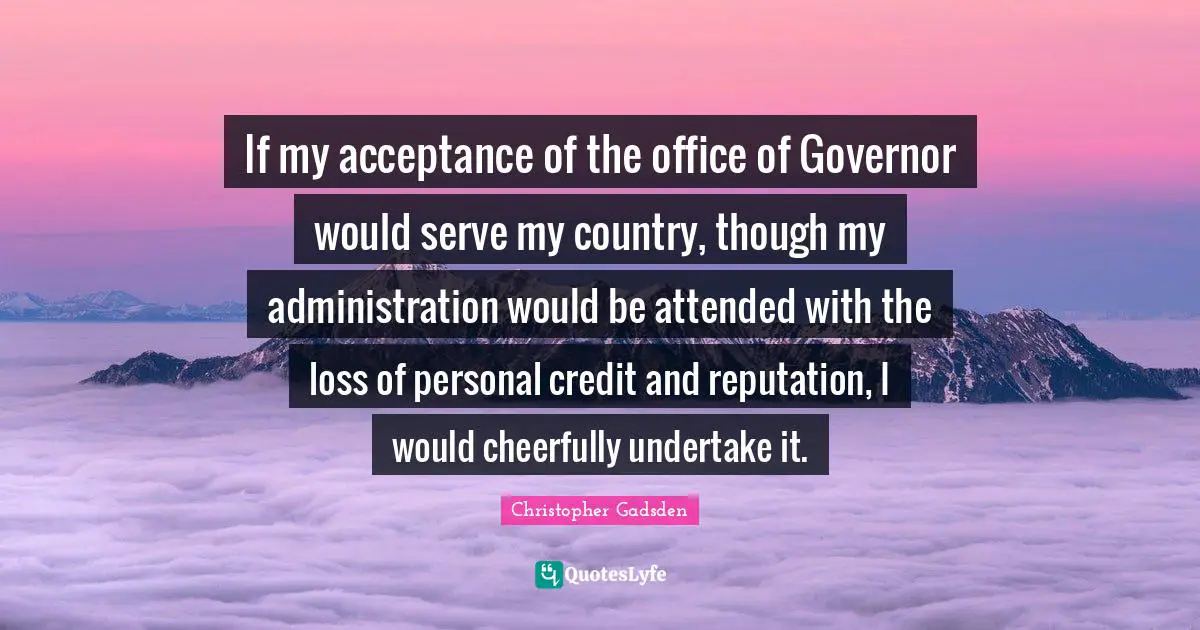 If my acceptance of the office of Governor would serve my country, though my administration would be attended with the loss of personal credit and reputation, I would cheerfully undertake it.