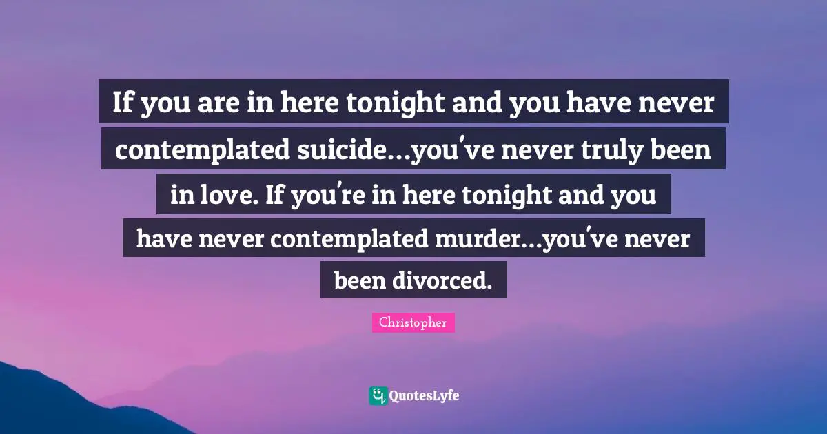 If you are in here tonight and you have never contemplated suicide…you've never truly been in love. If you're in here tonight and you have never contemplated murder…you've never been divorced.