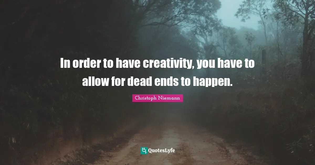 In order to have creativity, you have to allow for dead ends to happen.